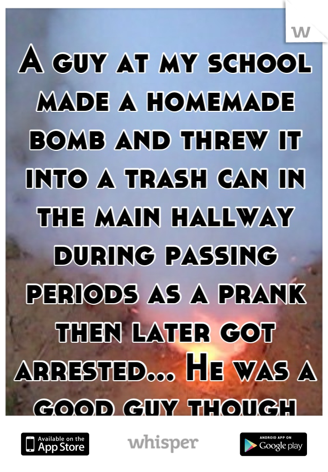 A guy at my school made a homemade bomb and threw it into a trash can in the main hallway during passing periods as a prank then later got arrested... He was a good guy though