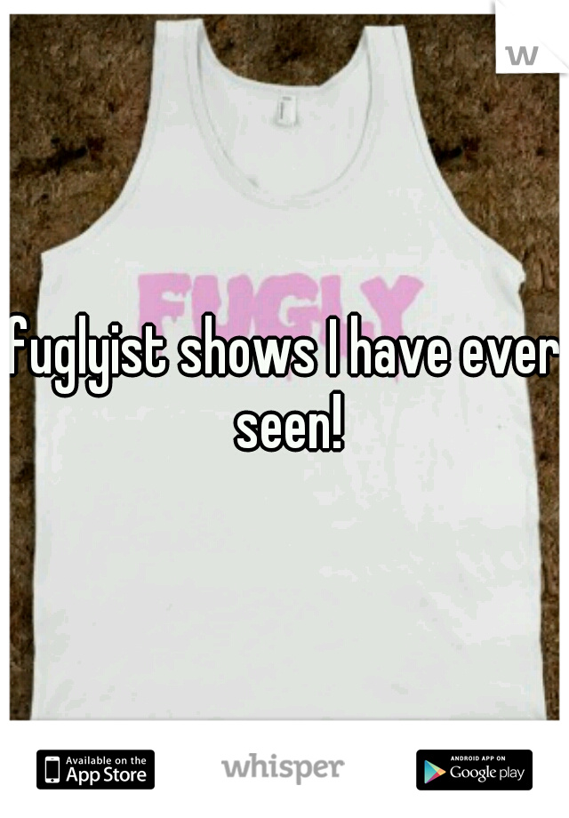 fuglyist shows I have ever seen!