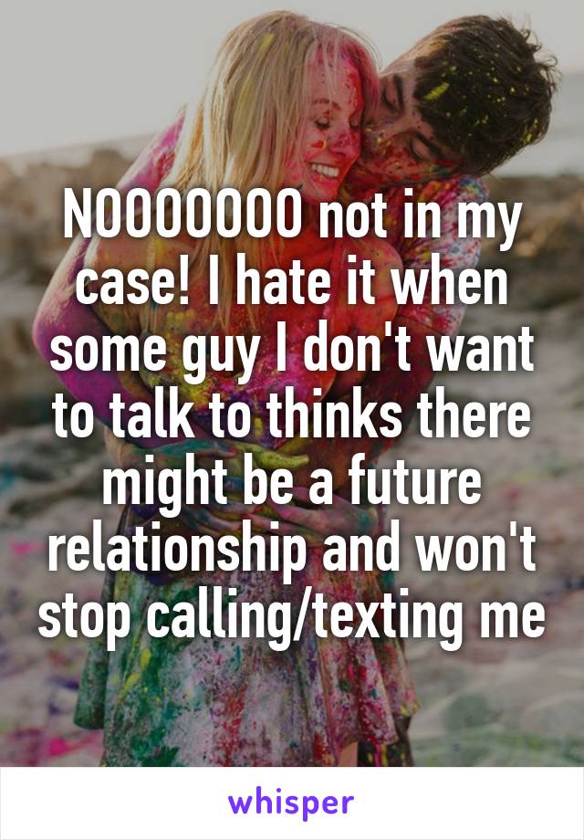 NOOOOOOO not in my case! I hate it when some guy I don't want to talk to thinks there might be a future relationship and won't stop calling/texting me