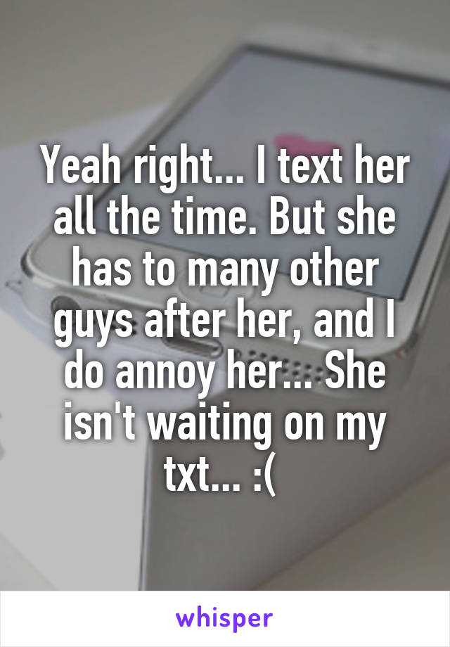 Yeah right... I text her all the time. But she has to many other guys after her, and I do annoy her... She isn't waiting on my txt... :( 