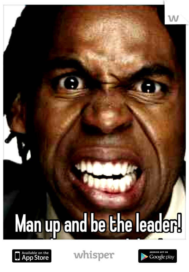 Man up and be the leader! Take responsibility!