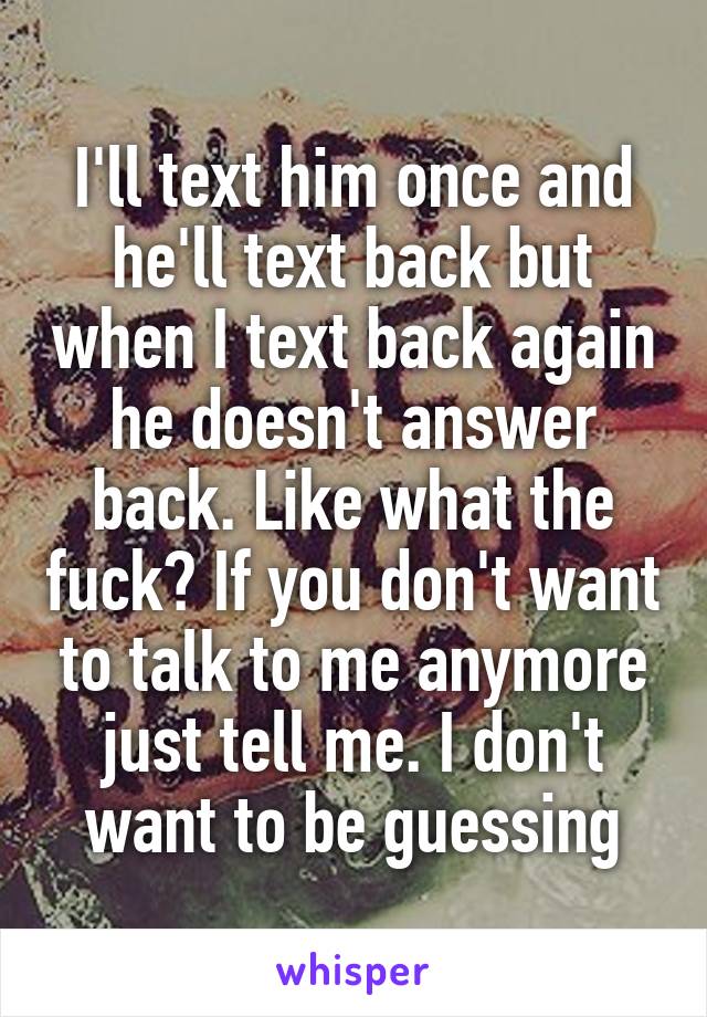 I'll text him once and he'll text back but when I text back again he doesn't answer back. Like what the fuck? If you don't want to talk to me anymore just tell me. I don't want to be guessing