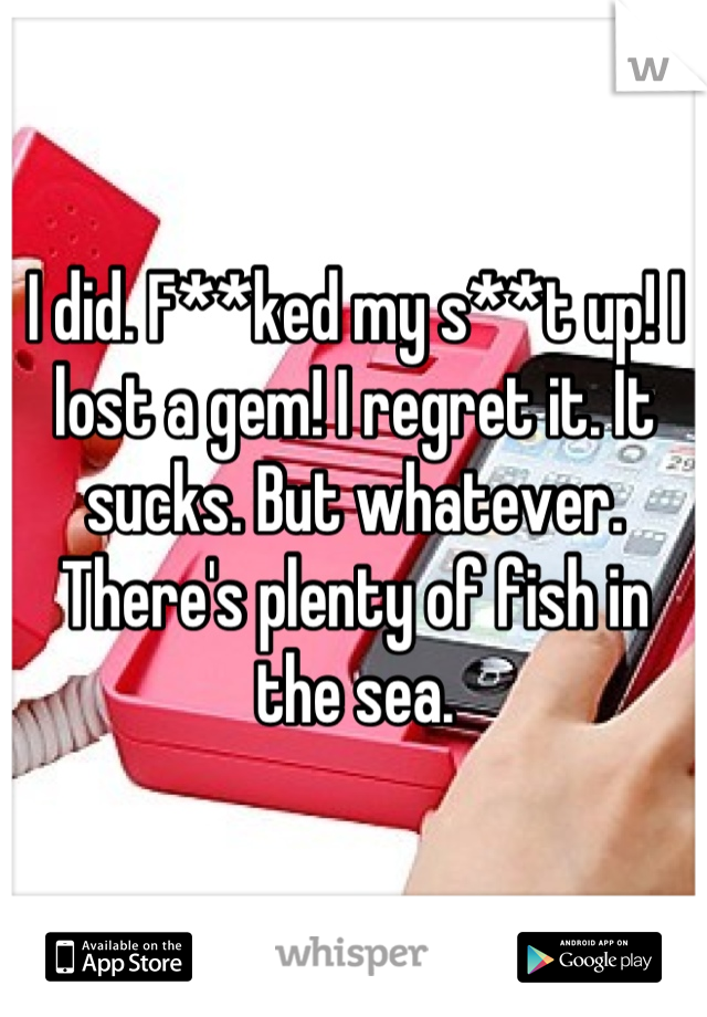 I did. F**ked my s**t up! I lost a gem! I regret it. It sucks. But whatever. There's plenty of fish in the sea.