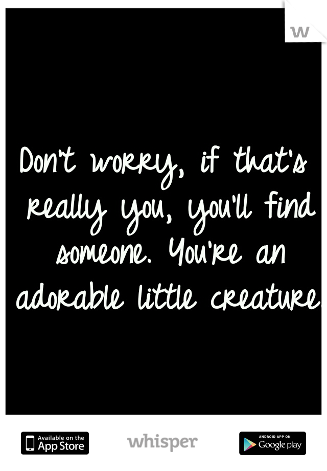 Don't worry, if that's really you, you'll find someone. You're an adorable little creature.