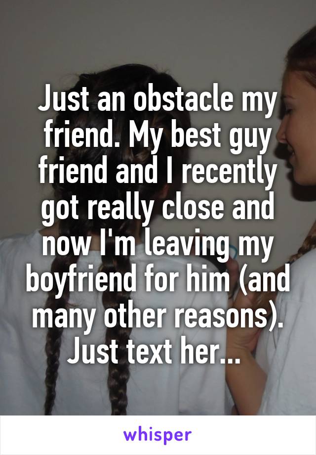 Just an obstacle my friend. My best guy friend and I recently got really close and now I'm leaving my boyfriend for him (and many other reasons). Just text her... 