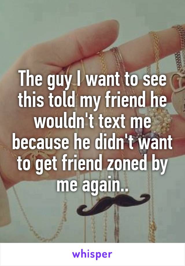 The guy I want to see this told my friend he wouldn't text me because he didn't want to get friend zoned by me again..