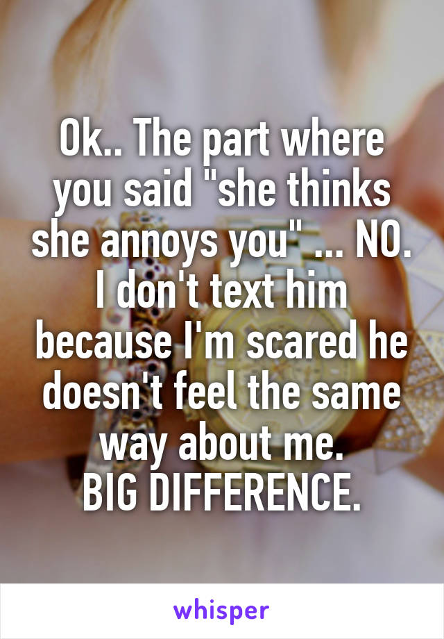 Ok.. The part where you said "she thinks she annoys you" ... NO.
I don't text him because I'm scared he doesn't feel the same way about me.
BIG DIFFERENCE.