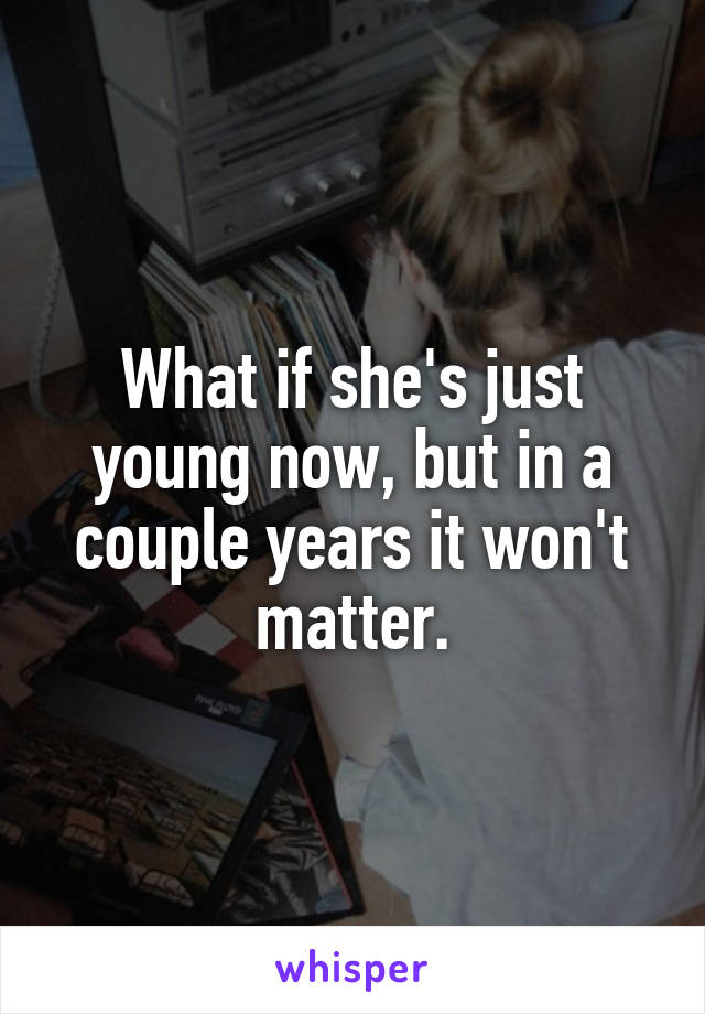 What if she's just young now, but in a couple years it won't matter.