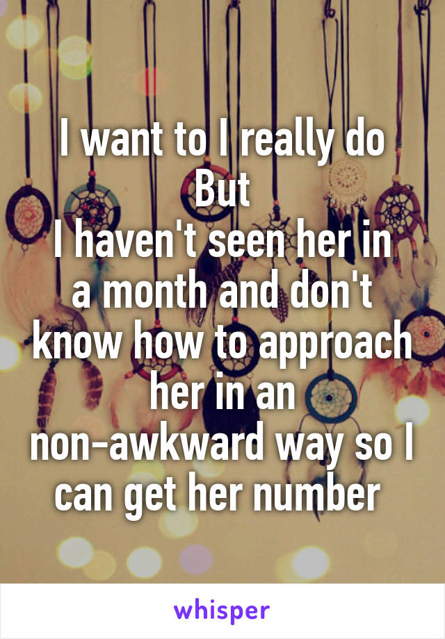 I want to I really do
But
I haven't seen her in a month and don't know how to approach her in an non-awkward way so I can get her number 