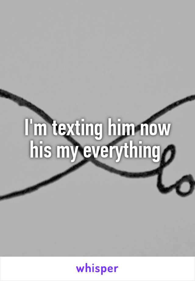 I'm texting him now his my everything 