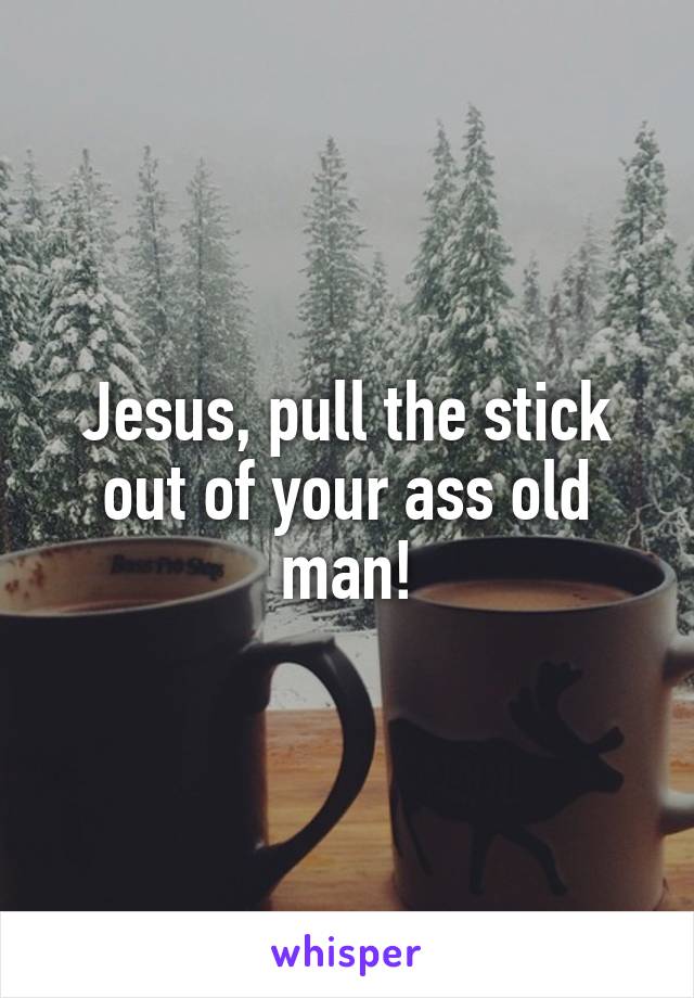 Jesus, pull the stick out of your ass old man!