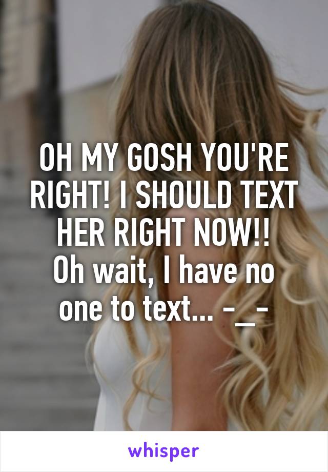 OH MY GOSH YOU'RE RIGHT! I SHOULD TEXT HER RIGHT NOW!!
Oh wait, I have no one to text... -_-