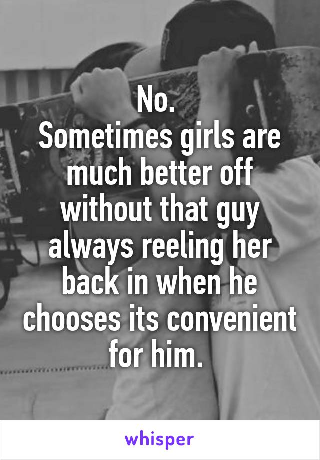 No. 
Sometimes girls are much better off without that guy always reeling her back in when he chooses its convenient for him. 