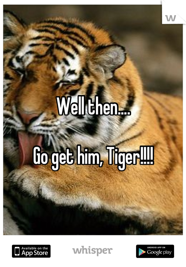 Well then....

Go get him, Tiger!!!!