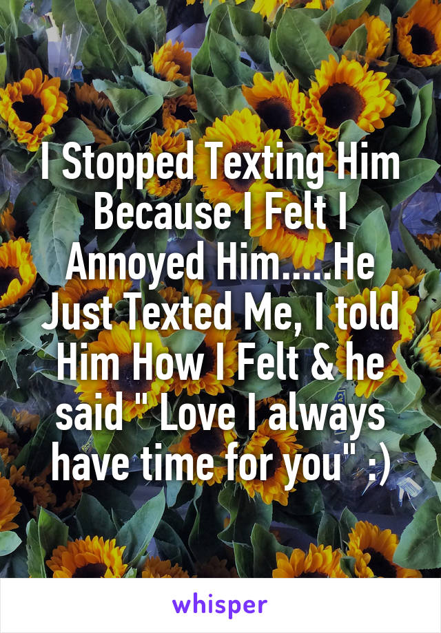 I Stopped Texting Him Because I Felt I Annoyed Him.....He Just Texted Me, I told Him How I Felt & he said " Love I always have time for you" :)