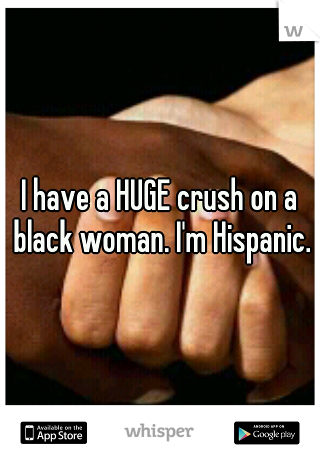 I have a HUGE crush on a black woman. I'm Hispanic.