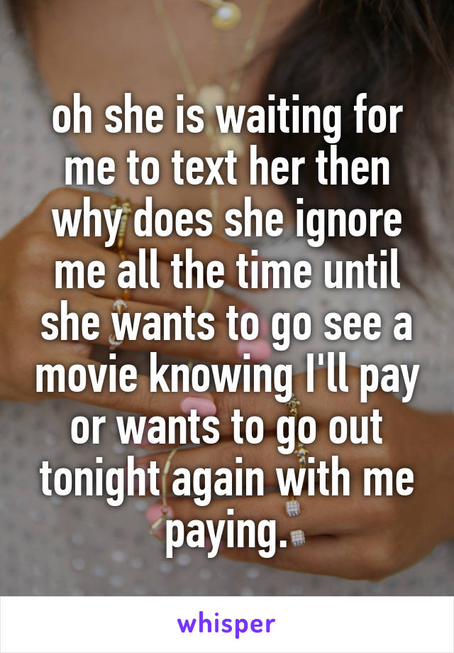 oh she is waiting for me to text her then why does she ignore me all the time until she wants to go see a movie knowing I'll pay or wants to go out tonight again with me paying.