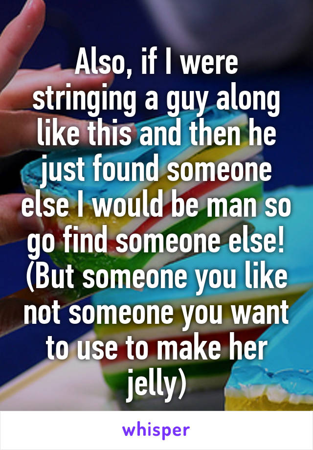 Also, if I were stringing a guy along like this and then he just found someone else I would be man so go find someone else! (But someone you like not someone you want to use to make her jelly)