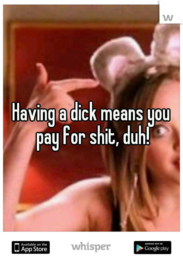 Having a dick means you pay for shit, duh!