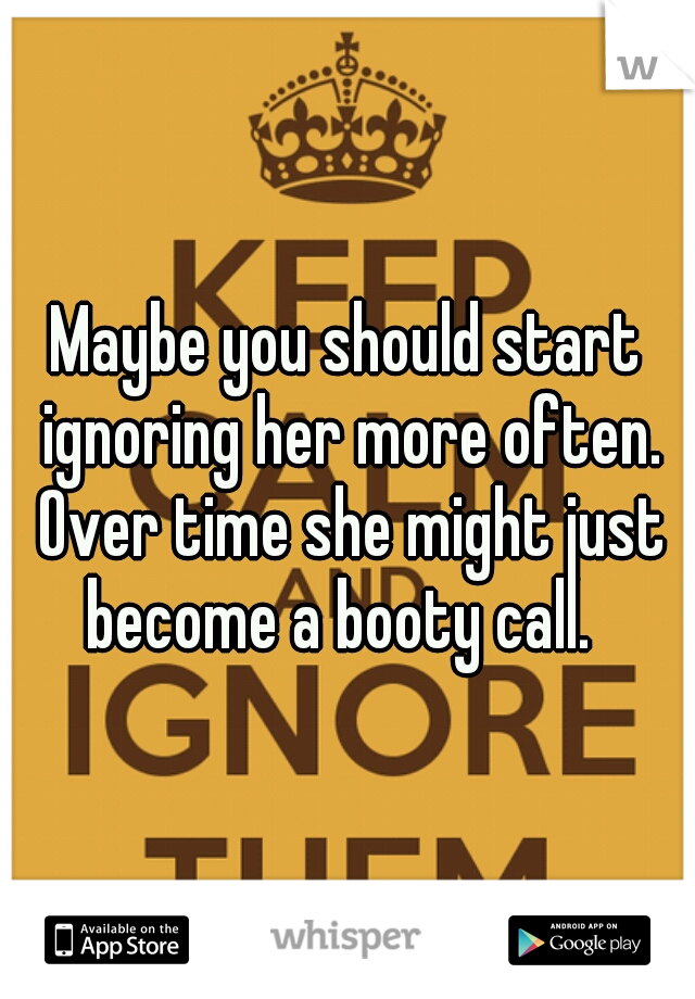 Maybe you should start ignoring her more often. Over time she might just become a booty call.  