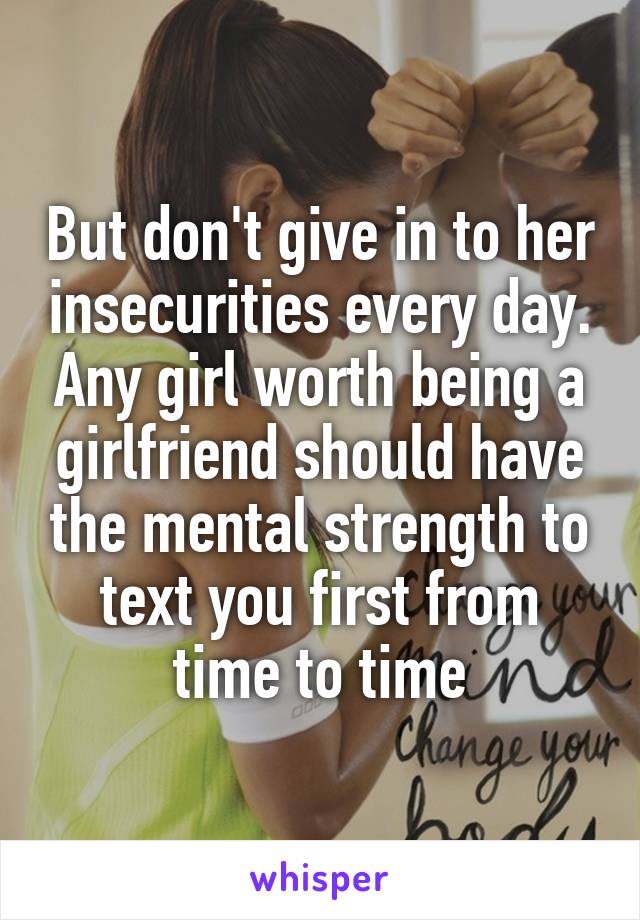 But don't give in to her insecurities every day. Any girl worth being a girlfriend should have the mental strength to text you first from time to time