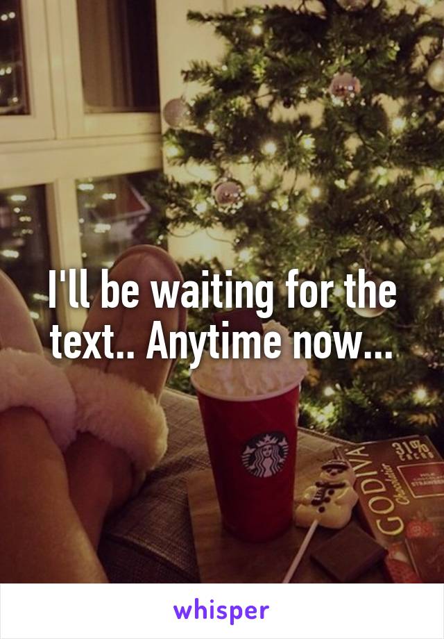 I'll be waiting for the text.. Anytime now...