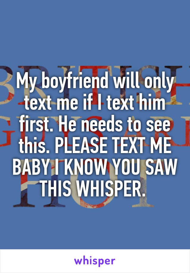 My boyfriend will only text me if I text him first. He needs to see this. PLEASE TEXT ME BABY I KNOW YOU SAW THIS WHISPER. 