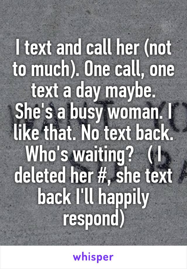 I text and call her (not to much). One call, one text a day maybe. She's a busy woman. I like that. No text back. Who's waiting?   ( I deleted her #, she text back I'll happily respond)