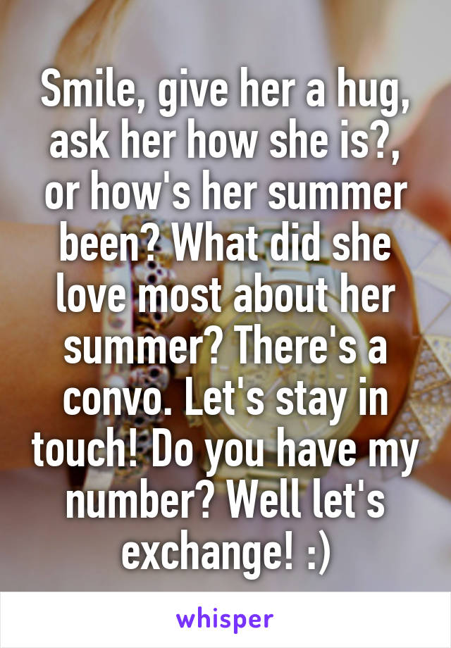 Smile, give her a hug, ask her how she is?, or how's her summer been? What did she love most about her summer? There's a convo. Let's stay in touch! Do you have my number? Well let's exchange! :)