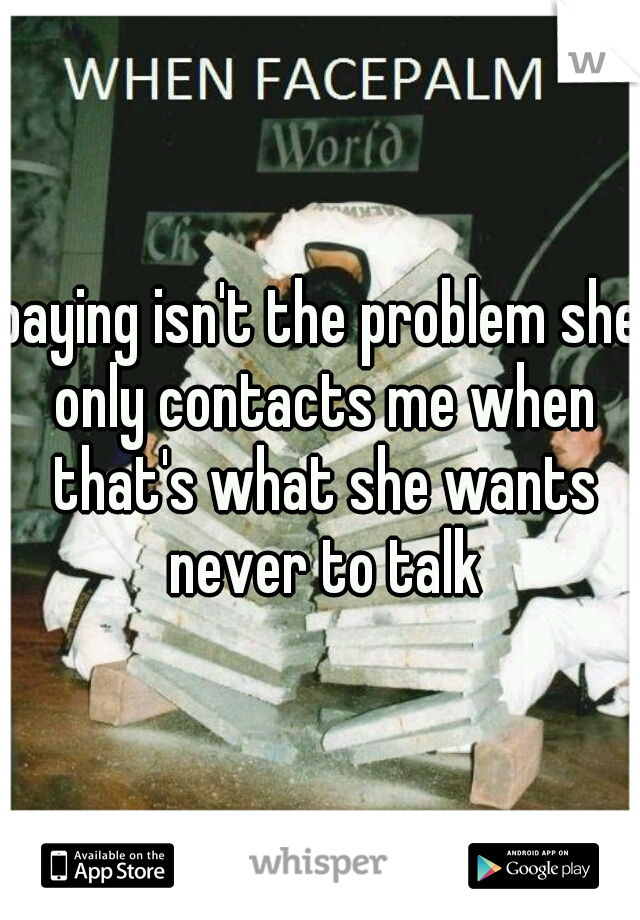 paying isn't the problem she only contacts me when that's what she wants never to talk