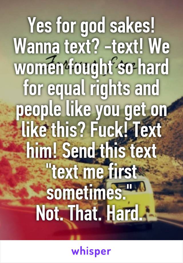 Yes for god sakes! Wanna text? -text! We women fought so hard for equal rights and people like you get on like this? Fuck! Text him! Send this text "text me first sometimes." 
Not. That. Hard. 
