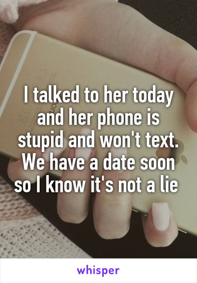 I talked to her today and her phone is stupid and won't text. We have a date soon so I know it's not a lie 