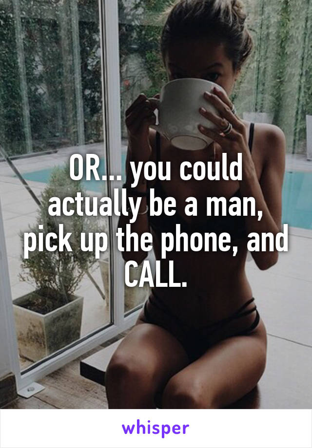 OR... you could actually be a man, pick up the phone, and CALL.