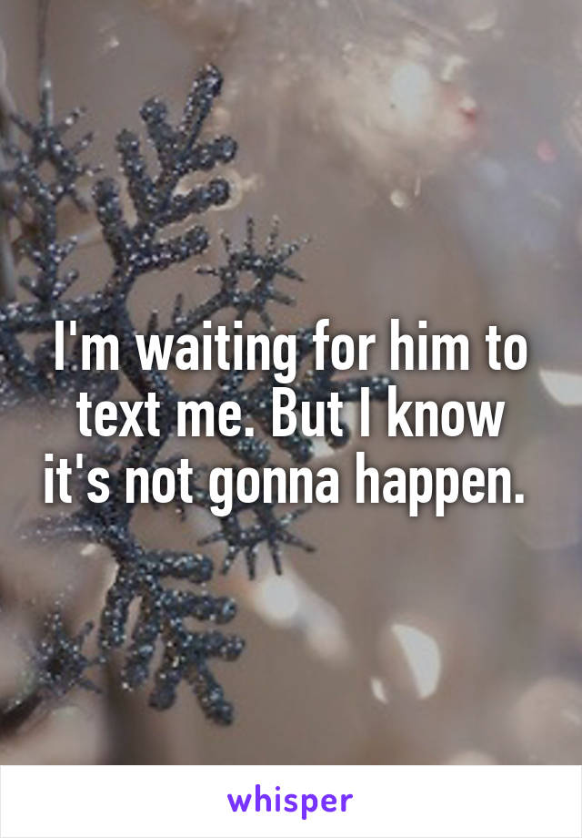 I'm waiting for him to text me. But I know it's not gonna happen. 