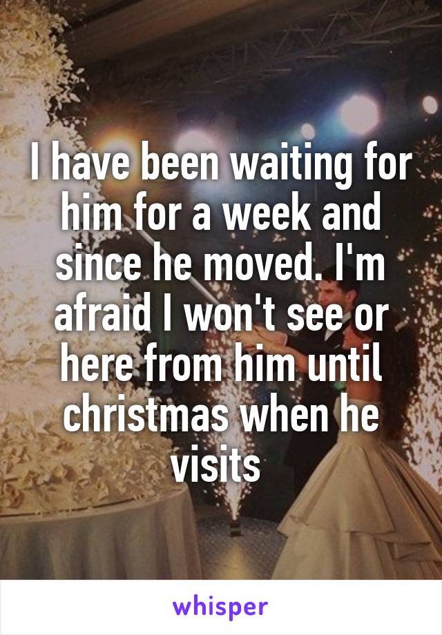 I have been waiting for him for a week and since he moved. I'm afraid I won't see or here from him until christmas when he visits 