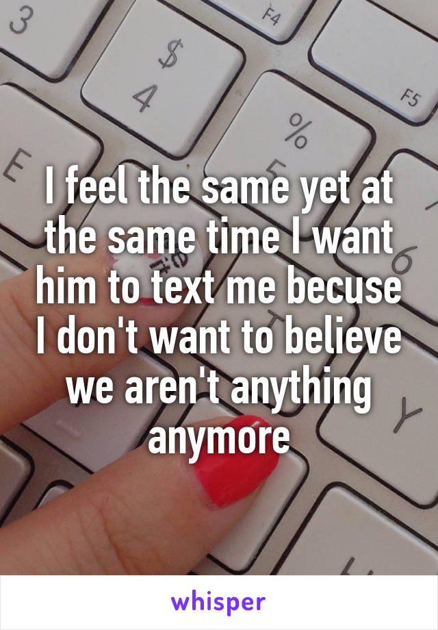 I feel the same yet at the same time I want him to text me becuse I don't want to believe we aren't anything anymore