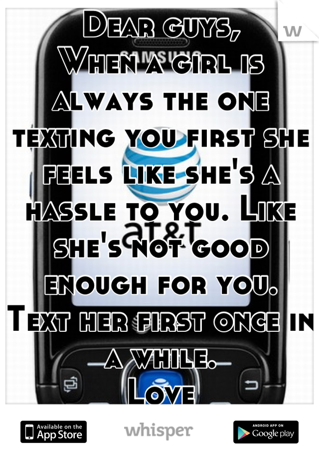 Dear guys,
When a girl is always the one texting you first she feels like she's a hassle to you. Like she's not good enough for you.
Text her first once in a while.
Love
A girl