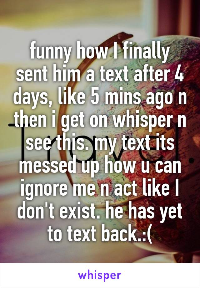 funny how I finally sent him a text after 4 days, like 5 mins ago n then i get on whisper n see this. my text its messed up how u can ignore me n act like I don't exist. he has yet to text back.:(