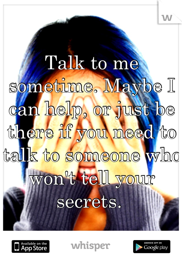 Talk to me sometime. Maybe I can help, or just be there if you need to talk to someone who won't tell your secrets. 