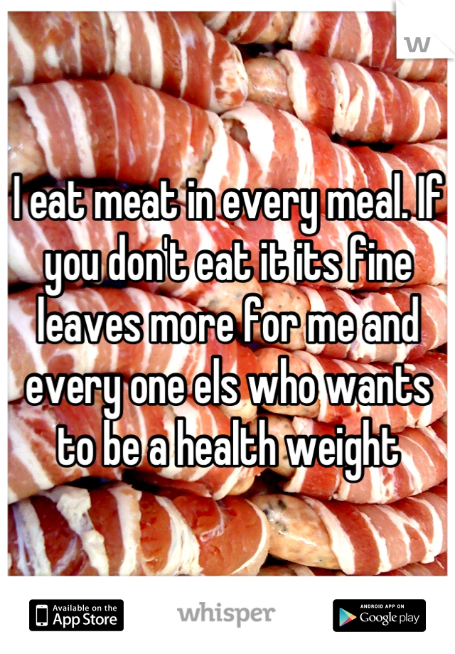 I eat meat in every meal. If you don't eat it its fine leaves more for me and every one els who wants to be a health weight