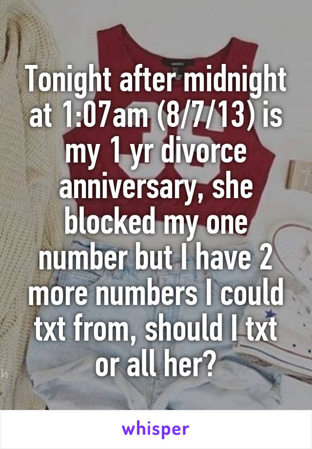 Tonight after midnight at 1:07am (8/7/13) is my 1 yr divorce anniversary, she blocked my one number but I have 2 more numbers I could txt from, should I txt or all her?