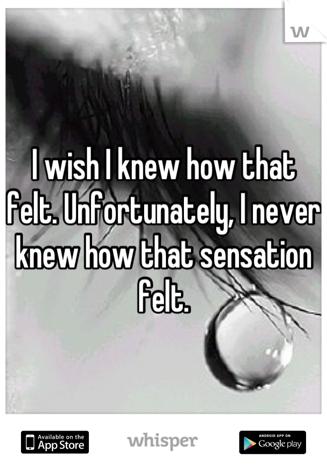 I wish I knew how that felt. Unfortunately, I never knew how that sensation felt.