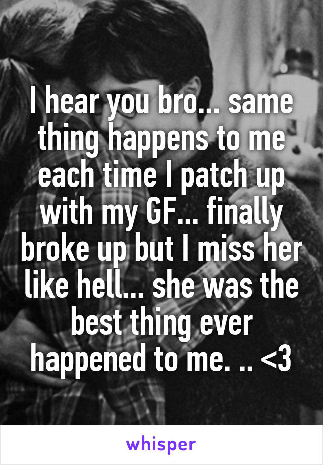 I hear you bro... same thing happens to me each time I patch up with my GF... finally broke up but I miss her like hell... she was the best thing ever happened to me. .. <3