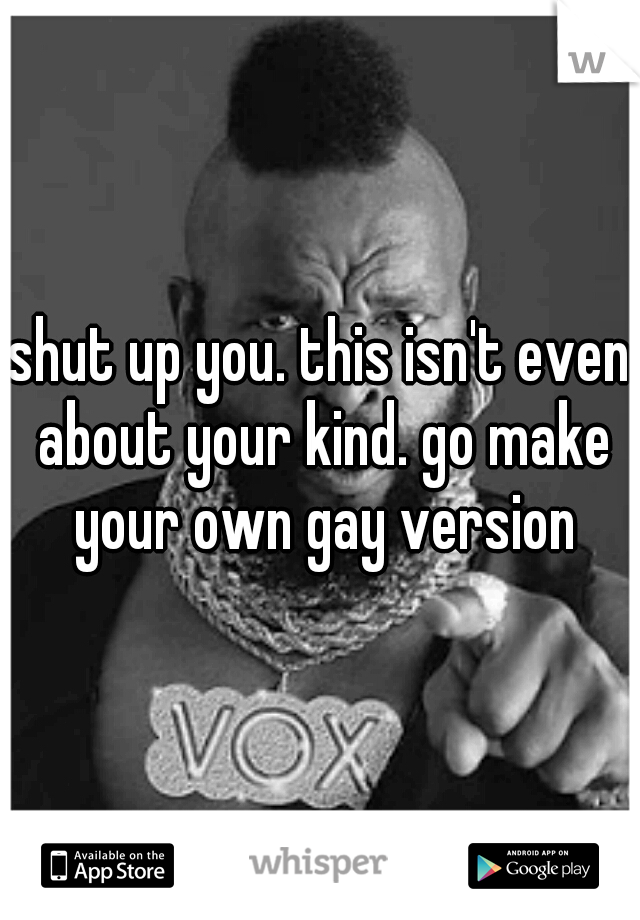 shut up you. this isn't even about your kind. go make your own gay version