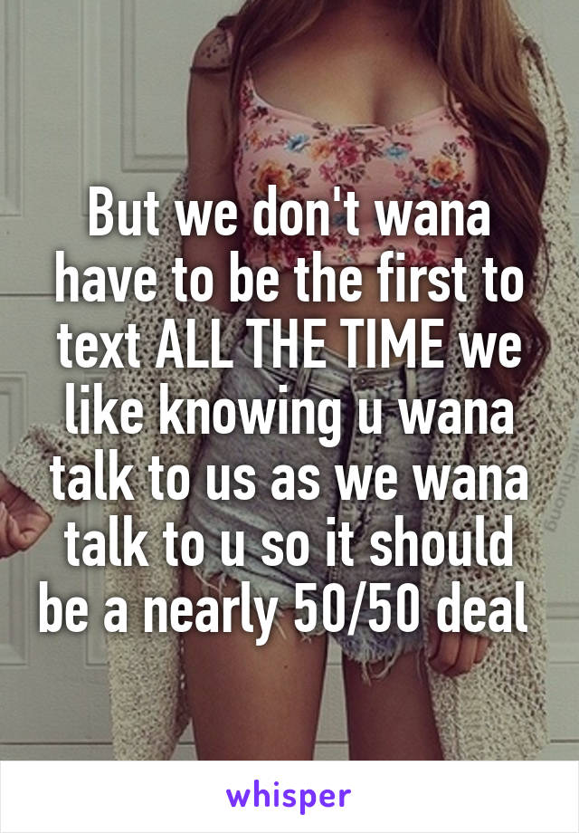 But we don't wana have to be the first to text ALL THE TIME we like knowing u wana talk to us as we wana talk to u so it should be a nearly 50/50 deal 