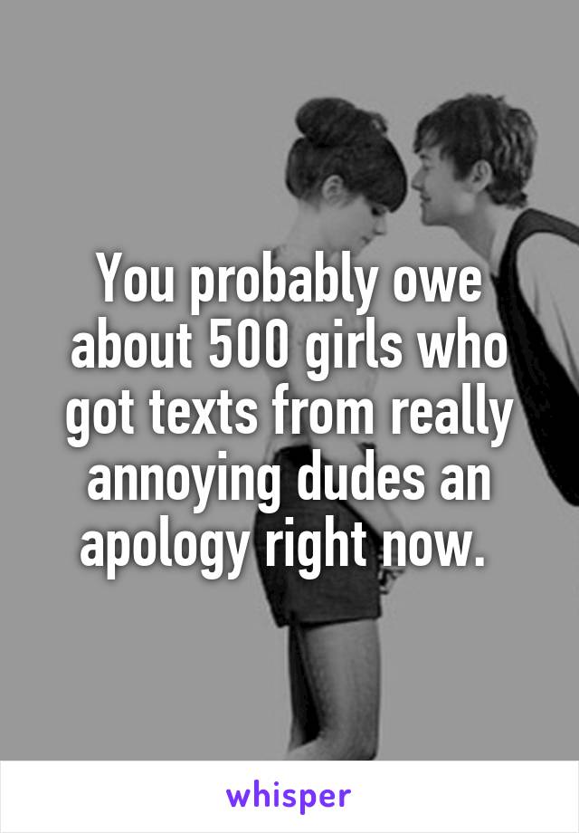 You probably owe about 500 girls who got texts from really annoying dudes an apology right now. 