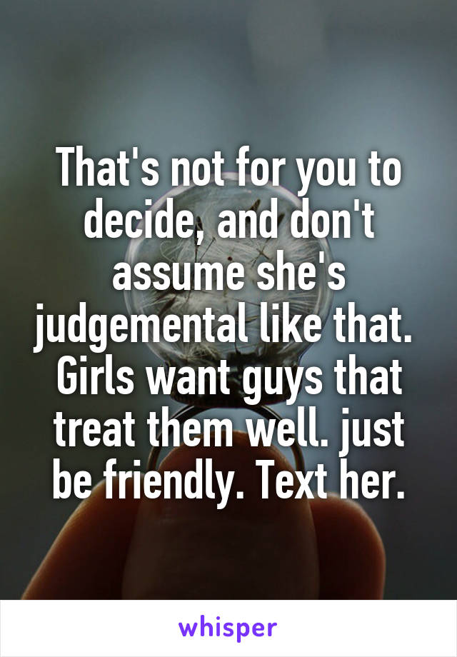 That's not for you to decide, and don't assume she's judgemental like that.  Girls want guys that treat them well. just be friendly. Text her.