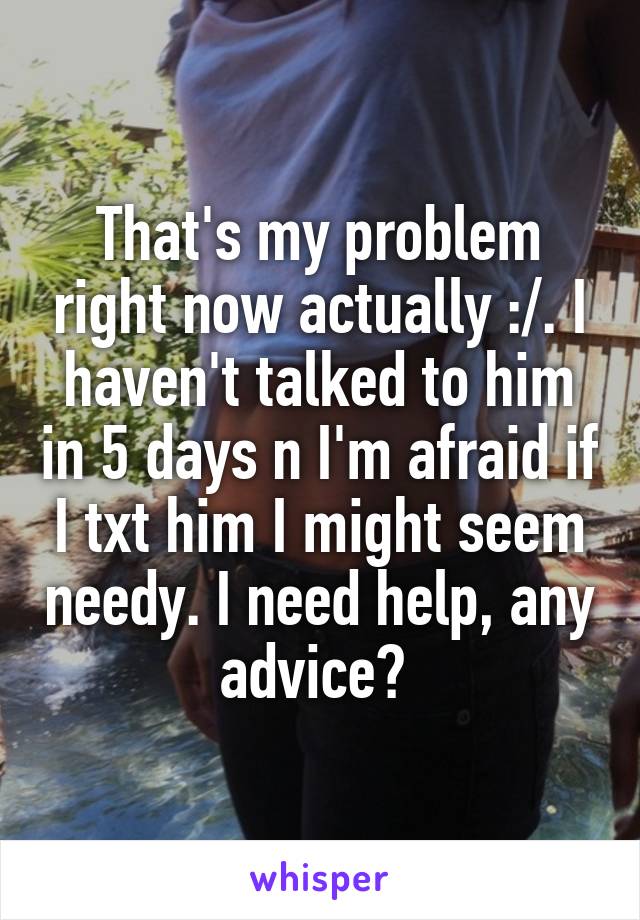 That's my problem right now actually :/. I haven't talked to him in 5 days n I'm afraid if I txt him I might seem needy. I need help, any advice? 