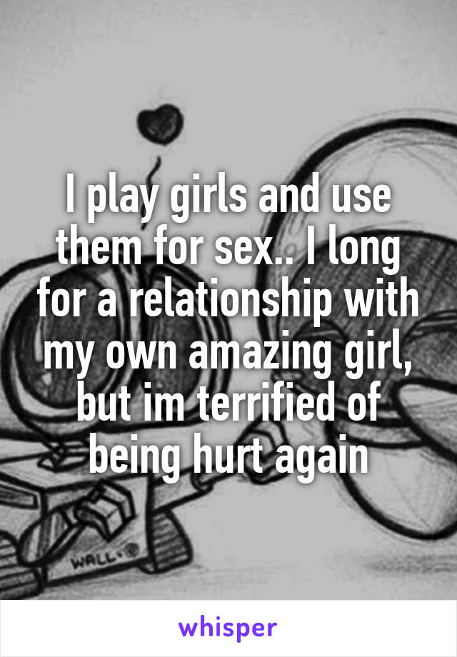 I play girls and use them for sex.. I long for a relationship with my own amazing girl, but im terrified of being hurt again
