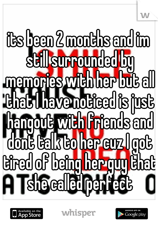 its been 2 months and im still surrounded by memories with her but all that I have noticed is just hangout with friends and dont talk to her cuz I got tired of being her guy that she called perfect